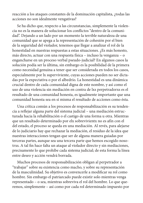 reaccién a los ataques constantes e la dominacion capitalista, ;todas las acciones no son idealmente vengativas?  Se ha dicho que, respecto a las circunstancias, simplemente la violen- cia no es la manera de solucionar los conflictos “dentro de la comuni- dad” Dejando a un lado por un momento la terrible naturaleza de una comunidad que se apega a la representacion de cohesién por el bien de la seguridad del violador, tenemos que llegar a analizar el rol de la honestidad en nuestras respuestas a estas situaciones. ;Es mds honesto, mis directo, actuar con una respuesta fisica - incluso la venganza - o engancharse en un proceso verbal pseudo-judicial? En algunos casos la solucién podia ser la iltima, sin embargo es la posibilidad de la primera como necesidad genuina a tener que ser considerada en todos los casos, especialmente por Ix superviviente, cuyas acciones pueden no ser dicta- das por la expectativa o por el albedrio. La honestidad s una dinimica crucial dentro de cada comunidad digna de este nombre, y asi como ¢l uso de una violencia sin mediacién en contra de Lxs perpetradorxs s el resultado de una comunidad honesta, es igualmente importante que una comunidad honesta sea en si misma el resultado de acciones como ésta.  Una critica comin a los procesos de responsabilizacién es su tenden- cia a reflejar alguna parte del sistema judicial - una mediacién estruc- turada hacia la rehabilitacién o el castigo de una forma u otra. Mientras que un resultado determinado por elx sobrevivientx no es afin con el del estado, el proceso se queda en una mediacién. Al revés, para alejarse de lo judiciario hay que rechazar la mediacién, el residuo de la idea que nuestras interacciones tengan que ser de alguna manera guiadas por terceras partes, aunque sea una tercera parte que hemos escogido noso- trxs. A tal fin hace falta un ataque al violador directo y sin mediaciones, precisamente lo que prohibe cada sistema judicial; de esta forma la linea entre deseo y accién vendré borrada  Muchos procesos de responsabilizacién obligan al perpetrador a “trabajar” sobre su existencia como macho, y sobre su representacién de la masculinidad. Su objetivo es convencerle a modificar su rol como hombre. Sin embargo el patriarcado puede existir solo mientras venga representado - o sea, mientras sobreviva el rol del hombre. Lo que que- remos, simplemente - asi como por cada rol determinado impuesto por 